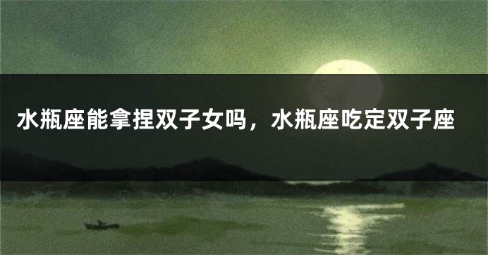 水瓶座能拿捏双子女吗,水瓶座吃定双子座
