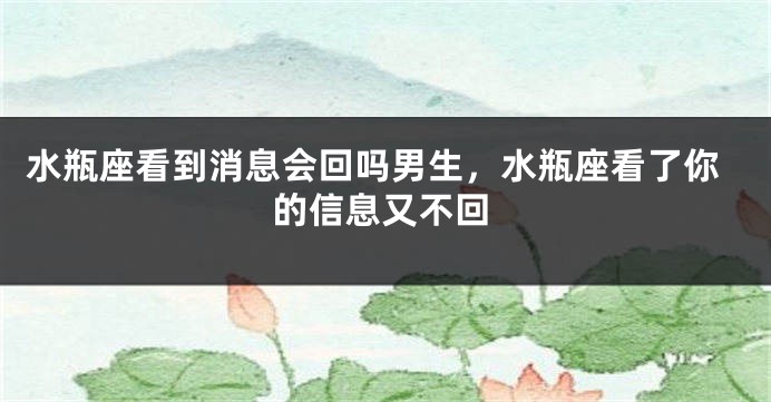 水瓶座看到消息会回吗男生，水瓶座看了你的信息又不回