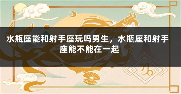 水瓶座能和射手座玩吗男生，水瓶座和射手座能不能在一起