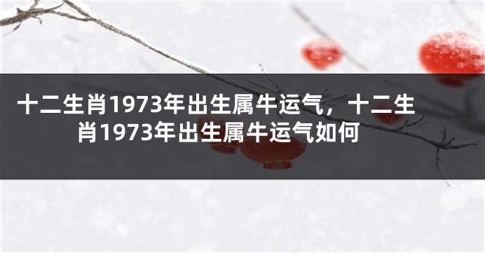 十二生肖1973年出生属牛运气，十二生肖1973年出生属牛运气如何