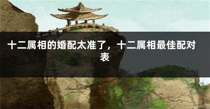 十二属相的婚配太准了，十二属相最佳配对表