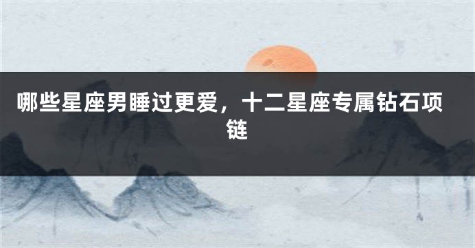 哪些星座男睡过更爱，十二星座专属钻石项链