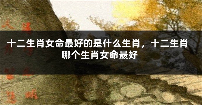 十二生肖女命最好的是什么生肖,十二生肖哪个生肖女命最好