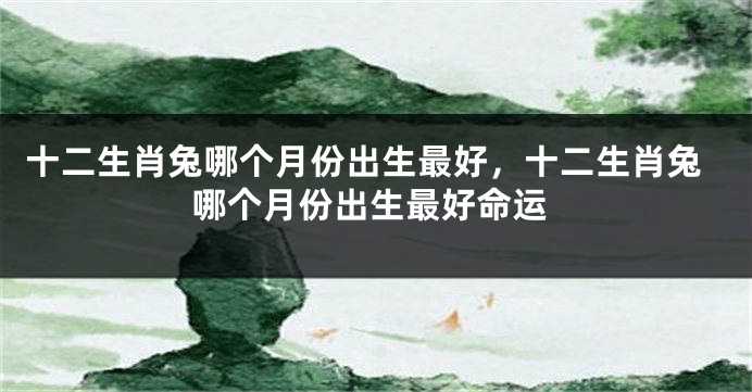 十二生肖兔哪个月份出生最好，十二生肖兔哪个月份出生最好命运
