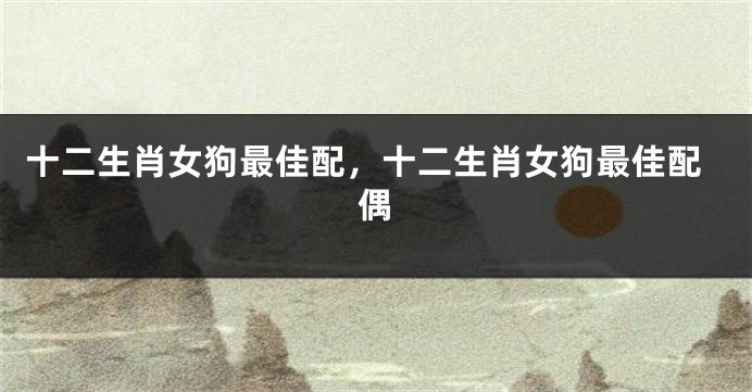 十二生肖女狗最佳配，十二生肖女狗最佳配偶