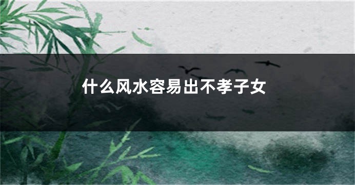 什么风水容易出不孝子女