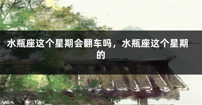 水瓶座这个星期会翻车吗，水瓶座这个星期的