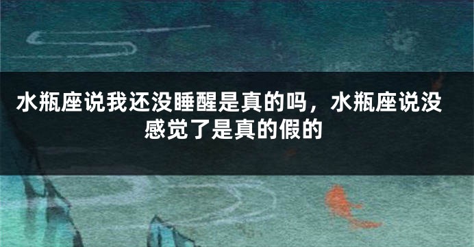 水瓶座说我还没睡醒是真的吗，水瓶座说没感觉了是真的假的