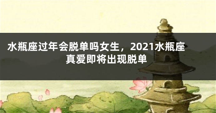 水瓶座过年会脱单吗女生，2021水瓶座真爱即将出现脱单