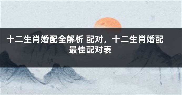 十二生肖婚配全解析 配对，十二生肖婚配最佳配对表