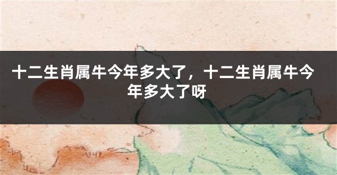 十二生肖属牛今年多大了，十二生肖属牛今年多大了呀