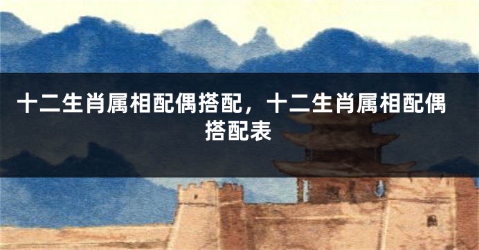 十二生肖属相配偶搭配，十二生肖属相配偶搭配表