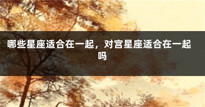 哪些星座适合在一起，对宫星座适合在一起吗