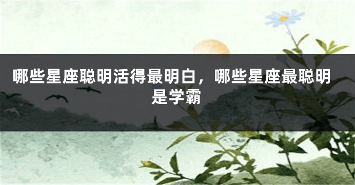 哪些星座聪明活得最明白，哪些星座最聪明是学霸
