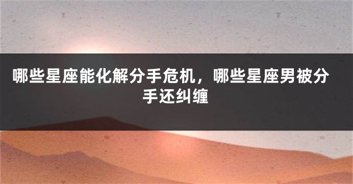 哪些星座能化解分手危机，哪些星座男被分手还纠缠