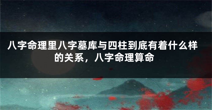八字命理里八字墓库与四柱到底有着什么样的关系，八字命理算命