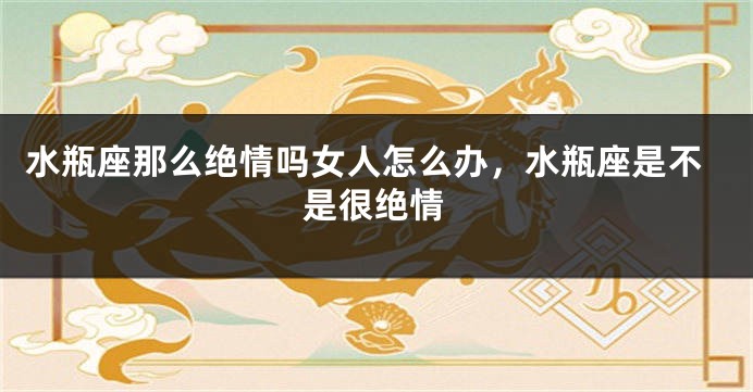 水瓶座那么绝情吗女人怎么办，水瓶座是不是很绝情