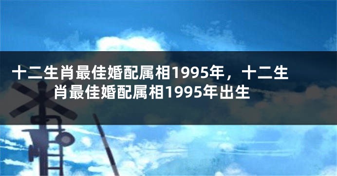 十二生肖最佳婚配属相1995年，十二生肖最佳婚配属相1995年出生