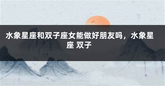 水象星座和双子座女能做好朋友吗，水象星座 双子