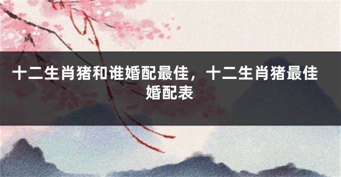 十二生肖猪和谁婚配最佳，十二生肖猪最佳婚配表