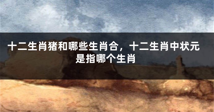 十二生肖猪和哪些生肖合,十二生肖中状元是指哪个生肖