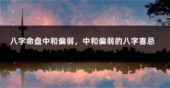 八字命盘中和偏弱，中和偏弱的八字喜忌