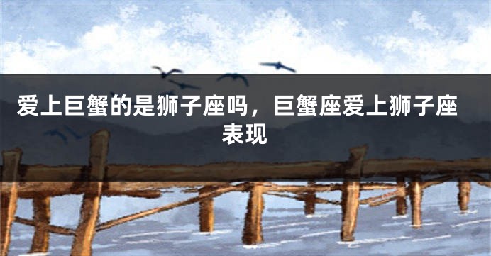 爱上巨蟹的是狮子座吗，巨蟹座爱上狮子座表现