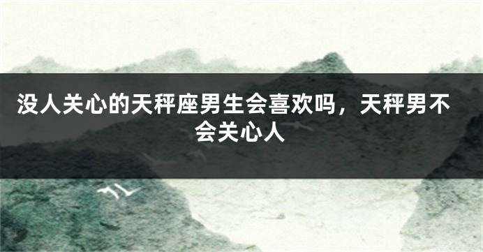 没人关心的天秤座男生会喜欢吗，天秤男不会关心人