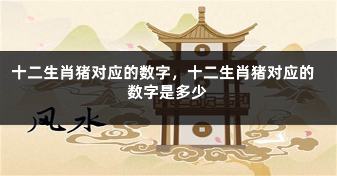 十二生肖猪对应的数字，十二生肖猪对应的数字是多少