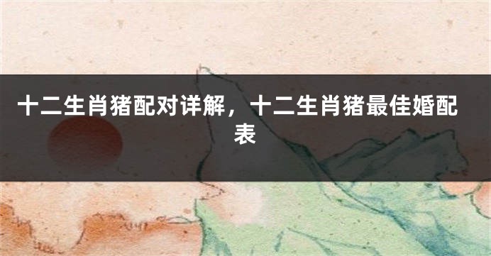 十二生肖猪配对详解，十二生肖猪最佳婚配表