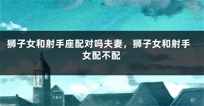 狮子女和射手座配对吗夫妻，狮子女和射手女配不配