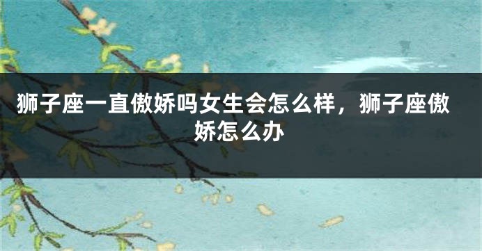 狮子座一直傲娇吗女生会怎么样，狮子座傲娇怎么办