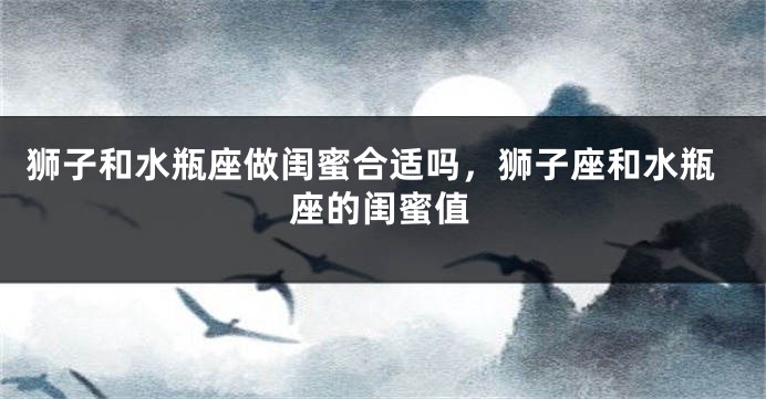 狮子和水瓶座做闺蜜合适吗，狮子座和水瓶座的闺蜜值