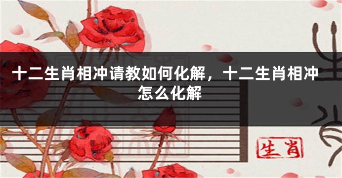 十二生肖相冲请教如何化解，十二生肖相冲怎么化解