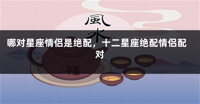 哪对星座情侣是绝配，十二星座绝配情侣配对