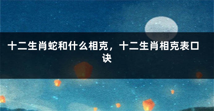 十二生肖蛇和什么相克，十二生肖相克表口诀
