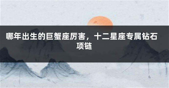 哪年出生的巨蟹座厉害，十二星座专属钻石项链