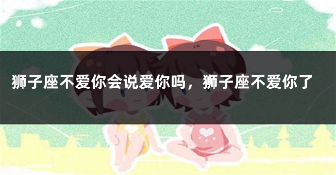 狮子座不爱你会说爱你吗，狮子座不爱你了
