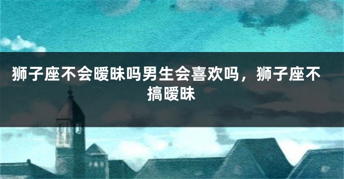 狮子座不会暧昧吗男生会喜欢吗，狮子座不搞暧昧
