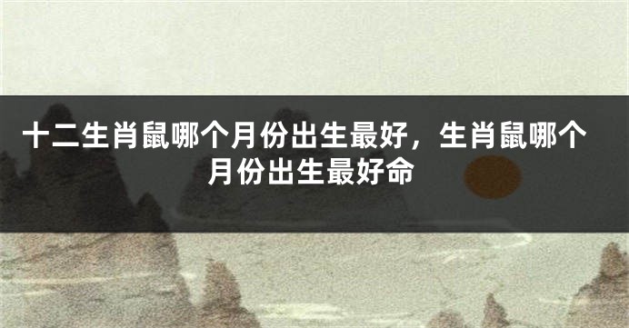十二生肖鼠哪个月份出生最好，生肖鼠哪个月份出生最好命