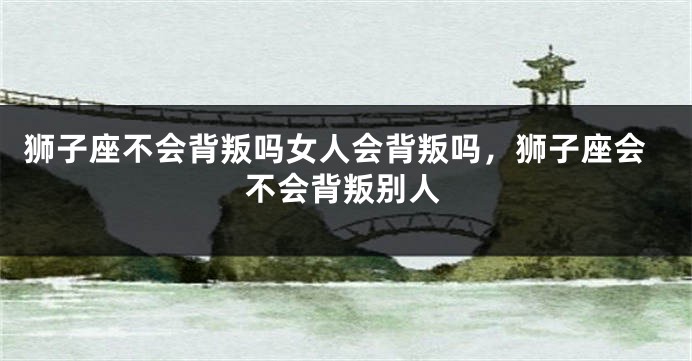 狮子座不会背叛吗女人会背叛吗，狮子座会不会背叛别人