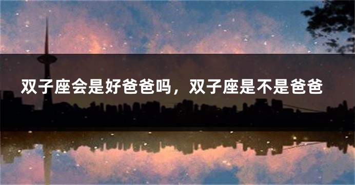 双子座会是好爸爸吗，双子座是不是爸爸