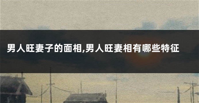 男人旺妻子的面相,男人旺妻相有哪些特征