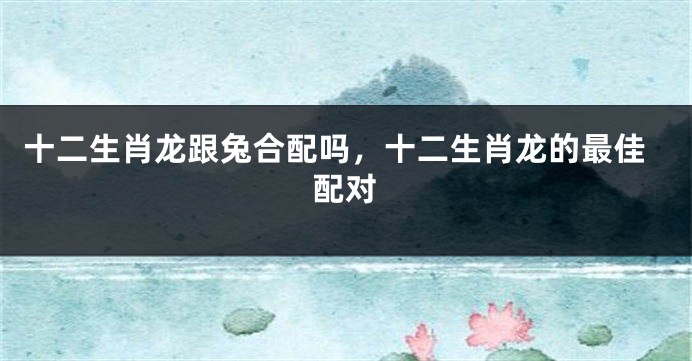 十二生肖龙跟兔合配吗，十二生肖龙的最佳配对