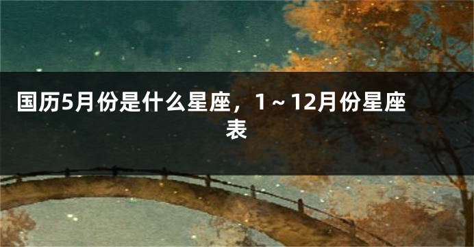 国历5月份是什么星座，1～12月份星座表