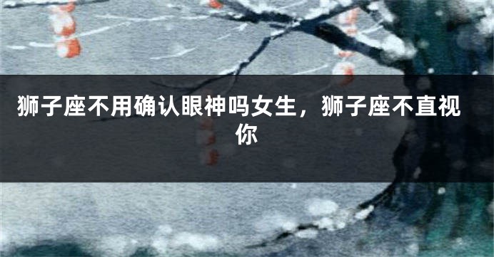 狮子座不用确认眼神吗女生，狮子座不直视你
