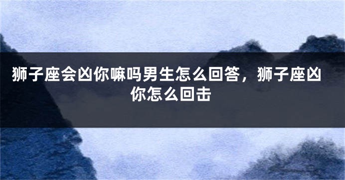 狮子座会凶你嘛吗男生怎么回答，狮子座凶你怎么回击