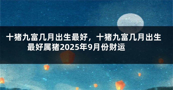 十猪九富几月出生最好，十猪九富几月出生最好属猪2025年9月份财运