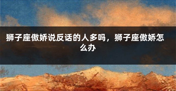 狮子座傲娇说反话的人多吗，狮子座傲娇怎么办