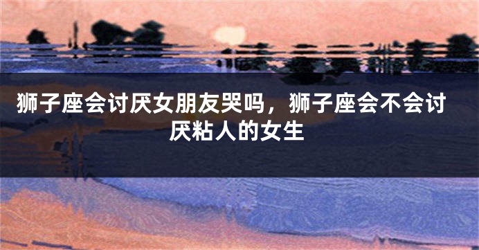 狮子座会讨厌女朋友哭吗，狮子座会不会讨厌粘人的女生